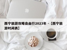 西宁旅游攻略自由行2023年 -【西宁旅游时间表】