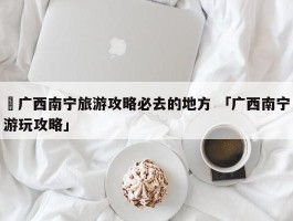 ✅广西南宁旅游攻略必去的地方 「广西南宁游玩攻略」