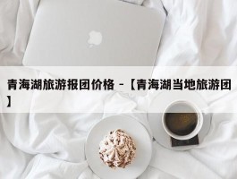 青海湖旅游报团价格 -【青海湖当地旅游团】